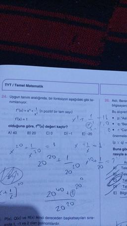 TYT/ Temel Matematik
24. Uygun tanım aralığında, bir fonksiyon aşağıdaki gibi ta-
nımlanıyor.
f^(x) = x + (n pozitif bir tam sayı)
f¹(x) = 1
olduğuna göre, f20 (x) değeri kaçtır?
A) 40
B) 20
C) 0
D) -1
20
x
t
(+4)
20
1
20
x
20
1
20
t
GO
20
x' +
20
20
20 x 10+
20
1
Q₁
x + 1 = 1
x
20
+0
E)-20
P(x), Q(x) ve R(x) ikinci dereceden başkatsayıları sıra-
sıyla 1,-1 ve 2 olan polinomlardır.
26. Asli, Berer
bilgisayard
11
20
Bu alışveri
• p: "Asl
q: "Ber
r: "Car
önermeler
0.
(pv q)
Buna gör
rasıyla a
Te
As
Tele
Tele
7
A)
SODE
Tab
DY Tal
E) Bilgis