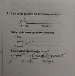 7. Kalın yayda şekildeki gibi bir atma oluşturuluyor.
Kalın yay
Kalın yayda ince yaya geçen atmanın;
1. hiz.
II. genlik, A
III. enerji
büyüklüklerinden
A) Yalpiz T
Ince yay
D) I ve 11
hangileri artar?
B) Yalnızl
CLYalniz III
E) I ve III