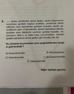 8. ----; devlet yönetiminin temel ilkeleri, devlet başkanında
bulunması gereken başlıca özellikler, yönetimde dikkat
edilmesi veya kaçınılması gereken hususlar, devlet gö-
revlilerinin tayin ve denetimleri, devlet hazinesinin idaresi,
devletler arası ilişkilerde uyulması gereken kurallar, hü-
kümdarın Allah'a ve halka karşı sorumlulukları, devletin
ayakta kalmasının temel şartları gibi konuları ele alır.
Bu cümlede boş bırakılan yere aşağıdakilerden hangi-
si getirilmelidir?
A) Gazavatnameler
C) Sefaretnameler
E) Velayetnameler
B) Menakipname
D) Siyasetnameler
Diğer sayfaya geçiniz.