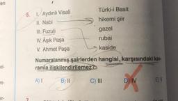 en
el-
es-
er-
6. 1. Aydınlı Visali
II. Nabi
7
Türki-i Basit
hikemi şiir
gazel
rubai
kaside
III. Fuzuli
IV. Âşık Paşa
V. Ahmet Paşa
Numaralanmış şairlerden hangisi, karşısındaki kav-
ramla ilişkilendirilemez?
A) I
B) II
C) III
D) IV
E) V
de vor