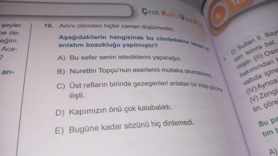 şeyler
ne de-
eğim.
Aca-
?
an-
Çirak Kalfa Usta P
10. Adını dilimden hiçbir zaman düşürmedim.
Aşağıdakilerin hangisinde bu cümledekine benzer
anlatım bozukluğu yapılmıştır?
A) Bu sefer senin istediklerini yapacağız.
B) Nurettin Topçu'nun eserlerini mutlaka