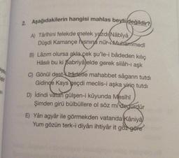 iştir
ev
2. Aşağıdakilerin hangisi mahlas beyti değildir?
A) Târîhini felekde melek yazdı Nâbîya
Düşdi Kamançe hisnina nûr Muhammedî
B) Lâzım olursa akla çek şu'le-i bâdeden kılıç
Hâsılı bu ki Sabriyâ elde gerek silâh-ı aşk
C) Gönül dest-râdetle mahabbet sâgarın tutdi
Gidince Kays geçdi meclis-i aşka yirin tutdı
D) İdindi vatan gülşen-i kûyunda Mesîhî
Şimden girü bülbüllere ol söz mi degürdür
E) Yâri agyâr ile görmekden vatanda Kâniyâ
Yum gözün terk-i diyârı ihtiyâr it göz göre