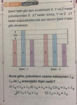 IP FIZIK F
K
ÖSYM Tadında - 1
Şekil l'deki gibi aynı sıcaklıktaki X, Y ve Z metal
çubuklarından X AT kadar ısıtılıp, Y ve Z AT
kadar soğutulduklarında son durum Şekil Il'deki
gibi olmaktadır.
--2a--
X
Y
Z
X
Y
1
Z
44844A
FIZIK H
Şekil - I
Şekil - II
Buna göre, çubukların uzama katsayıları ^x,
Ay ve Az arasındaki ilişki nedir?
A) 2x=2z>^y B) 2x = 2y = 2₂ C)λx = 2y > λ₂
E) λy > ^x=^z
D) Ay> λx > 2₂