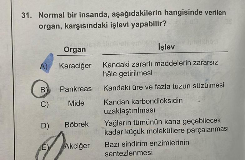 31. Normal bir insanda, aşağıdakilerin hangisinde verilen
organ, karşısındaki işlevi yapabilir?
A)
B
C)
D)
(E)
bib
Organ
Karaciğer
Pankreas
ainsalu
Mide
Böbrek
Akciğer
İşlev
Kandaki zararlı maddelerin zararsız
hâle getirilmesi
Kandaki üre ve fazla tuzun sü