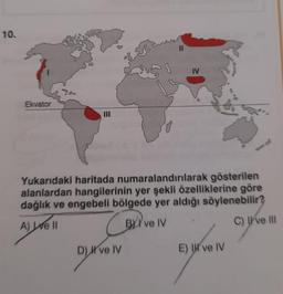 10.
Ekvator
||
D) ve IV
IV
Yukarıdaki haritada numaralandırılarak gösterilen
alanlardan hangilerinin yer şekli özelliklerine göre
dağlık ve engebeli bölgede yer aldığı söylenebilir?
A) Le ll
BYI've IV
C) ve III
E) I ve IV
