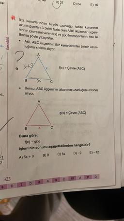 isi
ek-
Til-
2
6
karekök
323
D
●
Ikiz kenarlarından birinin uzunluğu, taban kenarının
uzunluğundan 3 birim fazla olan ABC ikizkenar üçgen-
lerinin çevresini veren f(x) ve g(x) fonksiyonlarını Aslı ile
Bensu şöyle yazıyorlar.
2
x+3
7
Aslı, ABC üçgeninin ikiz kenarlarından birinin uzun-
luğunu x birim alıyor.
A
B
B
Buna göre,
A
O
C
Bensu, ABC üçgeninin tabanının uzunluğunu x birim
alıyor.
X
C) 27
8
D) 24
C
A
f(x) - g(x)
işleminin sonucu aşağıdakilerden hangisidir?
A) 6x + 9
B) 9
C) 6x
D) -9
f(x) = Çevre (ABC)
9
g(x) = Çevre (ABC)
E) 16
A
10
E
E) -12
11 D