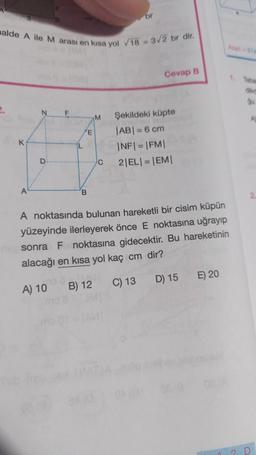 alde A ile M arası en kısa yol 18 - 3/2 br dir.
K
A
N F
D
E
B
M
C
br
138411
B) 12
Cevap B
Şekildeki küpte
|AB| = 6 cm
|NF|=|FM|
2|EL|=|EM|
A noktasında bulunan hareketli bir cisim küpün
yüzeyinde ilerleyerek önce E noktasına uğrayıp
sonra F noktasına gidecektir. Bu hareketinin
alacağı en kısa yol kaç cm dir?
A) 10
C) 13 D) 15 E) 20
Alan 200
1. Taba
2
diket
Qu
A
D