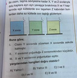 7
6.
Bir cisim, taşma seviyesine kadar X, Y ve Z sıvılarıyla
dolu kaplara ayrı ayrı yavaşça bırakılınca X ve Y kap-
larında eşit kütlelerde sıvı taşarken Z kabından bun-
lardan daha az kütlede sıvı taştığı gözleniyor.
X SIVISI
Y SIVISI
Buna göre;
1.
Cisim Y SIVISında yüzerken X Sıvısında askıda
kalmıştır.
A) Yalnız I
Z SIVISI
II.
Y sıvısının yoğunluğu Z sıvısınınkinden küçüktür.
III. X ve Y sıvılarının yoğunlukları eşittir.
yargılarından hangileri doğru olabilir?
B) Yalnız III
D) I ve III
C) I ve II
E) II ve III