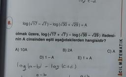 8.
log (√17-√7) - log (√30 + √29) = A
-
olmak üzere, log (√17+√7) - log (√30-√29) ifadesi-
nin A cinsinden eşiti aşağıdakilerden hangisidir?
B) 2A
A) 10A
D) 1 - A
log (a-bl - log (c+d)
a-b
E) 1 + A
atb
C) A
ACIL MATEMATIK