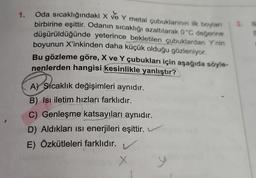 1. Oda sıcaklığındaki X ve Y metal çubuklarının ilk boylan 3. B
birbirine eşittir. Odanın sıcaklığı azaltılarak 0°C değerine
düşürüldüğünde yeterince bekletilen çubuklardan Y'nin
boyunun X'inkinden daha küçük olduğu gözleniyor.
2
Bu gözleme göre, X ve Y çubukları için aşağıda söyle-
nenlerden hangisi kesinlikle yanlıştır?
A) Sıcaklık değişimleri aynıdır.
B) Isı iletim hızları farklıdır.
C) Genleşme katsayıları aynıdır.
D) Aldıkları isi enerjileri eşittir.
E) Özkütleleri farklıdır.
L