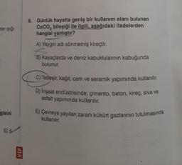 zer ışığı
gisini
E) 5-
VIP Yoyinturt
8. Günlük hayatta geniş bir kullanım alanı bulunan
CaCO3 bileşiği ile ilgili, aşağıdaki ifadelerden
hangisi yanlıştır?
A) Yaygın adı sönmemiş kireçtir.
B) Kayaçlarda ve deniz kabuklularının kabuğunda
bulunur.
C) Tebeşir, kağıt, cam ve seramik yapımında kullanılır.
D) İnşaat endüstrisinde; çimento, beton, kireç, siva ve
asfalt yapımında kullanılır.
E) Çevreye yayılan zararlı kükürt gazlarının tutulmasında
kullanılır.