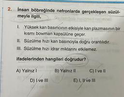 2. İnsan böbreğinde nefronlarda gerçekleşen süzül-
meyle ilgili,
onho!
1. Yüksek kan basıncının etkisiyle kan plazmasının bir
kısmı bowman kapsülüne geçer.
Hey C
II.
Süzülme hızı kan basıncıyla doğru orantılıdır.
III. Süzülme hızı idrar miktarını etkilemez.
ifadelerinden hangileri doğrudur?
B) Yalnız II
A) Yalnız I
D) I ve III
C) I ve II
E) I, II ve III