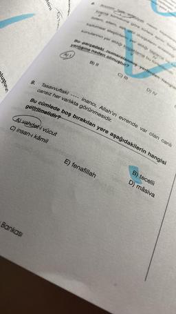 uşturur?
9.
Bankası
Mani
A)
A) vahdet-i vücut
C) insan-ı kâmil
edebiyatı nazım beginnering
kopma konusuna göre türlere ayni Sevgi
Özlem, sitem, aşk gibi duygulanın anlati
toplumsal eleştirilerin yer aldığı taşlama ve kar
konularının yer aldığı koçaklama bu türlerdendir.
Bo parçadaki numaralanmış yerlerden hangisi
IV
V
yanlışına neden olmuştur?
8.
B) II
Tasavvuftaki
cansız her varlıkta görünmesidir.
C) III
Bu cümlede boş bırakılan yere aşağıdakilerin hangisi
getirilmelidir?
D) IV
E) fenafillah
inancı, Allah'ın evrende var olan canlı
B) tecelli
D) mâsiva