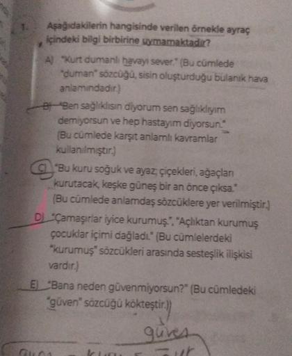 Aşağıdakilerin hangisinde verilen örnekle ayraç
içindeki bilgi birbirine uymamaktadır?
A) "Kurt dumanlı havayı sever." (Bu cümlede
"duman" sözcüğü, sisin oluşturduğu bulanık hava
anlamındadır.)
Ben sağlıklısın diyorum sen sağlıklıyım
demiyorsun ve hep hast