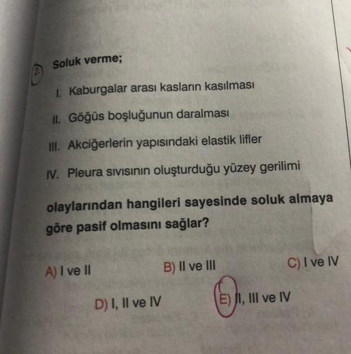 Soluk verme;
I. Kaburgalar arası kasların kasılması
II. Göğüs boşluğunun daralması
III. Akciğerlerin yapısındaki elastik lifler
IV. Pleura sivisının oluşturduğu yüzey gerilimi
olaylarından hangileri sayesinde soluk almaya
göre pasif olmasını sağlar?
A) I v