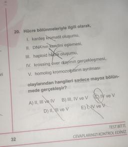 Iri
is
20. Hücre bölünmeleriyle ilgili olarak,
I. kardeş kromatit oluşumu,
II. DNA'nın kendini eşlemesi,
32
III. haploid huere oluşumu,
IV. krossing over alayının gerçekleşmesi,
V. homolog kromozomların ayrılması
har olaylarından hangileri sadece mayoz bölün-
Allemede gerçekleşir?
A) II, III ve IV
IV ve V CIV ve V
Siy
E) INV ve V
B) III, IV ve V
B) III,
D) II, II ve V
TEST BİTTİ.
CEVAPLARINIZI KONTROL EDİNİZ.