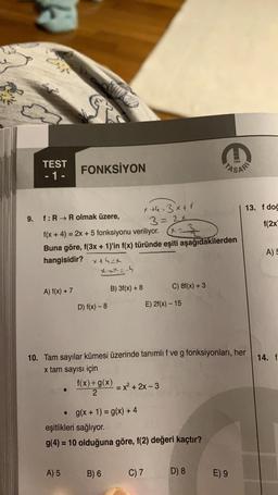 TEST
-1-
€3
9. f: R→ Rolmak üzere,
A) f(x) + 7
FONKSİYON
f(x + 4) = 2x + 5 fonksiyonu veriliyor.
Buna göre, f(3x + 1)'in f(x) türünde eşiti aşağıdakilerden
hangisidir?
A) 5
that
Xxx=-4
D) f(x) - 8
B) 3f(x) + 8
x +4=3x + 1
3=24
• g(x + 1) = g(x) + 4
f(x) + g(x) = x² + 2x-3
2
B) 6
10. Tam sayılar kümesi üzerinde tanımlı f ve g fonksiyonları, her
x tam sayısı için
C) 8f(x) + 3
E) 2f(x) - 15
eşitlikleri sağlıyor.
g(4) = 10 olduğuna göre, f(2) değeri kaçtır?
C) 7
1984
PASAR
D) 8
13. f doğ
f(2x)
E) 9
A) 5
14. f