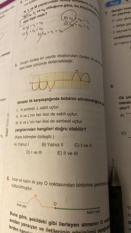 Zatmaları üze-
hareket
maları
SINAV YAYINLARI
4.
nın küt
K, L ve M yaylarında
Teri VK VL ve VM olduğuna göre, bu büyüklükler
daki ilişki nedir?
A) V > VL > VM
C) > VK > VM
EM>
EMVLVK
ince yay
5. Gergin türdeş bir yayda oluşturulan özdeş iki atma
m
deki oklar yönünde ilerlemektedir.
av
Atmalar ilk karşılaştığında birbirini söndürdüğüne g
1. K serbest, L sabit uçtur.
II. K ve L'nin her ikisi de sabit uçtur.
III. K ve L'nin her ikisi de serbest uçtur.
yargılarından hangileri doğru olabilir?
(Kare bölmeler özdeştir.)
A) Yalnız I
D) I ve III
B) Yalnız II
aların hız büy
B) VKVMVL
D) VM> VK > VL
O
C) I ve II
E) II ve III
6. Ince ve kalın iki yay O noktasından birbirine şekildeki
tutturulmuştur.
Test
7. Gergin hom
rin yayılma
kalın yay
sından yansıyan ve iletileninin görünümü a
lerden hang
Buna göre, şekildeki gibi ilerleyen atmanın O nokt
aşağıda
F: yayı gere
r: dalga ger
f: kaynak fr
niceliklerin
A) Yalnız E
8.
L
Ok yör
olarak
olur?
A)
C)
TO
ru
K
r