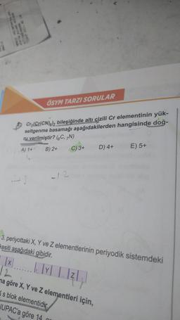 ATATURK RAVARE 101 1090
ALTINDAĞ ANKARA
Cr3(Cr(CN)6)2 bileşiğinde altı çizili Cr elementinin yük-
seltgenme basamağı aşağıdakilerden hangisinde doğ-
ru verilmiştir? (C, 7N)
A) 1+
B) 2+
C) 3+
ÖSYM TARZI SORULAR
....
-12
3. periyottaki X, Y ve Z elementlerinin periyodik sistemdeki
kesiti aşağıdaki gibidir.
|x
12
na göre X, Y ve Z elementleri için,
s blok elementidir.
JUPAC'a göre 14
L. lxl | 1214)
|Y|
Z
D) 4+
an
E) 5+