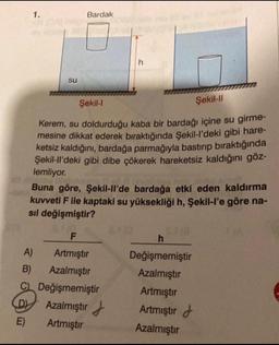 1.
su
Bardak
h
Şekil-l
Şekil-Il
Kerem, su doldurduğu kaba bir bardağı içine su girme-
mesine dikkat ederek bıraktığında Şekil-l'deki gibi hare-
ketsiz kaldığını, bardağa parmağıyla bastırıp bıraktığında
Şekil-ll'deki gibi dibe çökerek hareketsiz kaldığını göz-
lemliyor.
Buna göre, Şekil-ll'de bardağa etki eden kaldırma
kuvveti F ile kaptaki su yüksekliği h, Şekil-l'e göre na-
sıl değişmiştir?
F
A)
Artmıştır
B) Azalmıştır
C) Değişmemiştir
D
Azalmıştır
E)
Artmıştır
h
Değişmemiştir
Azalmıştır
Artmıştır
Artmıştır
Azalmıştır