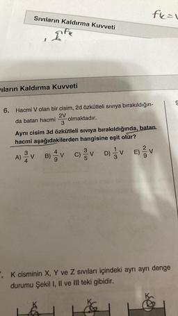 Sıvıların Kaldırma Kuvveti
FK
ıların Kaldırma Kuvveti
fk=1
6. Hacmi V olan bir cisim, 2d özkütleli sıvıya bırakıldığın-
2V
da batan hacmi
olmaktadır.
3
Aynı cisim 3d özkütleli sıvıya bırakıldığında, batan.
hacmi aşağıdakilerden hangisine eşit olur?
A)VB) V C)V
E) // V
D) V
. K cisminin X, Y ve Z sıvıları içindeki ayrı ayrı denge
durumu Şekil I, II ve III teki gibidir.
9