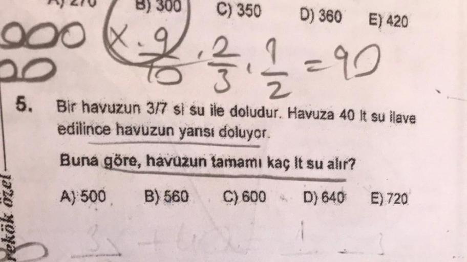 900
rekök özel
8) 300
C) 350
D) 360 E) 420
2₁2=90
5. Bir havuzun 3/7 si su ile doludur. Havuza 40 It su ilave
edilince havuzun yanısı doluyor.
Buna göre, havuzun tamamı kaç It su alır?
A) 500 B) 560
C) 600 D) 640
E) 720