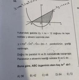 58.
y=mx ² (m ² 1
B
O
Yukarıdaki şekilde 2y = nx + 12 doğrusu ile tepe
noktası y ekseni üzerinde olan
A) 36
y=mx² - (m²-1)x-3m-1 parabolünün grafiği
verilmiştir.
2y=1x+12
Doğru ile parabol A ve B noktalarında kesişmiştir.
Parabolün x eksenini kestiği noktalar B ve C dir.
J
Buna göre, ABC üçgeninin alanı kaç br² dir?
B) 42
C) 48
D) 64
E) 72
60