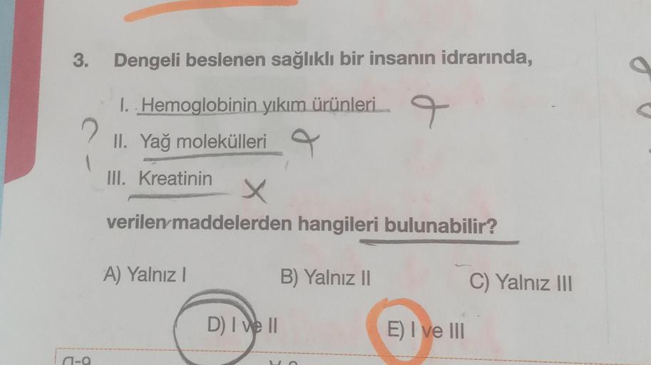 3.
a-a
Dengeli beslenen sağlıklı bir insanın idrarında,
I. Hemoglobinin yıkım ürünleri
II. Yağ molekülleri
9
III. Kreatinin
X
verilen maddelerden hangileri bulunabilir?
A) Yalnız I
D) I ve II
B) Yalnız II
E) I ve III
C) Yalnız III
S