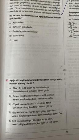 neğin olumlu yönlerini, bilgeliği,
dürüstlüğü, çalışkanlığı temsil eden ana karakter Muvakkit
Nuri Efendi'dir. Olumsuz yönlerini ise Seyit Lütfullah temsil
eder. Türk modernleşmesinin temsilcisi ise Halit Ayarokdır.
Hayri İrdal ise romanın hem anlaticisi hem başkahramanid
Bu parçada boş bırakılan yere aşağıdakilerden hangisi
getirilmelidir?
ed
A) Aylak Adam
B) Sahnenin Dışındakiler
C) Saatleri Ayarlama Enstitüsü
D) Mahur Beste
E) Huzur
20. Aşağıdaki beyitlerin hangisi bir kasidenin "fahriye" bölü- E
münden alınmış olabilir?
S
A) Tâze cân buldi cihân irdi nebâtâta hayât
Ellerinde harekât eyleseler serv ü çenår
(5
B) Benem zamânede ser-leşker-i sipâh-ı suhan
Benem zamânede erbâb-ı nazma ser-defter
C) Döşedi yine çemen nat'-ı zümürrüd-fâmin
Sim-i hâm olmış iken ferş-i harîm-i gül-zâr
D) Esdi nesîm-i nev-bahår açıldı güller subh dem
Açsun bizüm de gönlümüz sâkî meded sun câm-ı Cem
E) Erdi yine ürdibehişt, oldu hava anber-sirişt,
Ålem behişt ender behişt, her gûşe bir bağ-1 irem.
9
iki gözün kör
sesini çıkarm
olun. Ingallall
de seversiniz
Bu parçada
başvurulme
A) iç çözür
B) Toni
C) Kolaj
D) Geriye
E) Üst kur