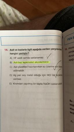 14. Asit ve bazlarla ilgili aşağıda verilen yargılardan 16. Hücre
hangisi yanlıştır?
yonda
A) HF asidi camda saklanamaz.
durum
B) Asit-baz tepkimeleri ekzotermiktir.
aşağı
C) Asit çözeltileri hazırlanırken su üzerine asit ilave
edilmelidir.
D) Ag yarı soy metal olduğu için HCI ile tepkime
vermez.
FEN E
E) Kromdan yapılmış bir kapta NaOH saklanabilir.
Bu
inhib
siyo
lerd
A)