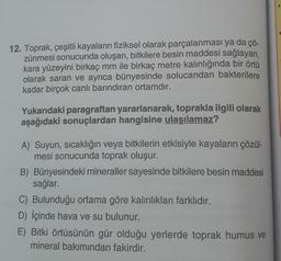 12. Toprak, çeşitli kayaların fiziksel olarak parçalanması ya da çö-
zünmesi sonucunda oluşan, bitkilere besin maddesi sağlayan,
kara yüzeyini birkaç mm ile birkaç metre kalınlığında bir örtü
olarak saran ve ayrıca bünyesinde solucandan bakterilere
kadar birçok canlı barındıran ortamdır.
Yukarıdaki paragraftan yararlanarak, toprakla ilgili olarak
aşağıdaki sonuçlardan hangisine ulaşılamaz?
A) Suyun, sıcaklığın veya bitkilerin etkisiyle kayaların çözül-
mesi sonucunda toprak oluşur.
B) Bünyesindeki mineraller sayesinde bitkilere besin maddesi
sağlar.
C) Bulunduğu ortama göre kalınlıkları farklıdır.
D) İçinde hava ve su bulunur.
E) Bitki örtüsünün gür olduğu yerlerde toprak humus ve
mineral bakımından fakirdir.
0