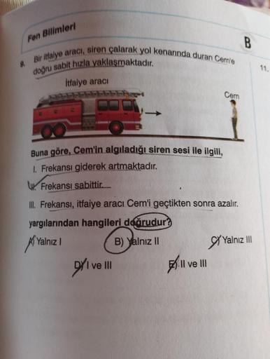 Fen Bilimleri
9. Bir itfaiye aracı, siren çalarak yol kenarında duran Cem'e
doğru sabit hızla yaklaşmaktadır.
İtfaiye aracı
Buna göre, Cem'in algıladığı siren sesi ile ilgili,
1. Frekansı giderek artmaktadır.
Frekansı sabittir...
III. Frekansı, itfaiye ara