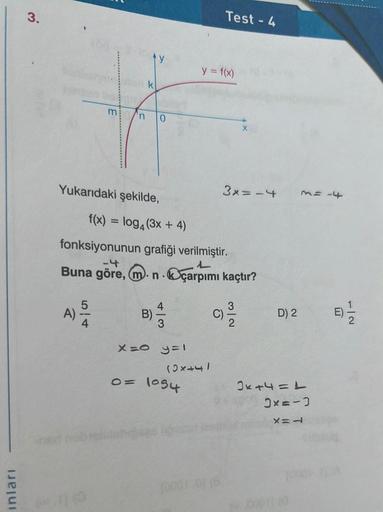 inlari
3.
m
n
A)
54
Yukarıdaki şekilde,
ty
k
-4
Buna göre, m.n
B)
X=0
0
f(x) = log4 (3x + 4)
fonksiyonunun grafiği verilmiştir.
L
çarpımı kaçtır?
(C) 23/12
.
y=1
Test - 4
y = f(x)
(2x+4)
0= 1034
X
3x = -4
D) 2
M = -4
2x+4=1
3x=-3
X=L
-|2