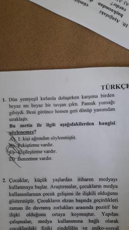 pens
puisq
D Benzetme vardır.
TÜRKÇE
1. Dün yemyeşil kırlarda dolaşırken karşıma birden
beyaz mı beyaz bir tavşan çıktı. Pamuk yumağı
gibiydi. Beni görünce hemen geri dönüp yanımdan
uzaklaştı.
Bu metin ile ilgili aşağıdakilerden hangisi
söylenemez?
A 1. kişi ağzından söylenmiştir.
Pekiştirme vardır.
Kişileştirme vardır.
2. Çocuklar, küçük yaşlardan itibaren medyayı
kullanmaya başlar. Araştırmalar, çocukların medya
kullanımlarının çocuk gelişimi ile ilişkili olduğunu
göstermiştir. Çocukların ekran başında geçirdikleri
zaman ile davranış zorlukları arasında pozitif bir
ilişki olduğunu ortaya koymuştur. Yapılan
çalışmalar, medya kullanımına bağlı olarak
cocuklardaki fiziki zindeliğin ve psiko-sosyal