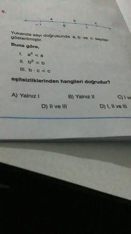 Yukarıda sayı doğrusunda a, b ve c sayıları
gösterilmiştir.
Buna göre,
1. a³ <a
ll. b² <b
III. b.c<c
1
eşitsizliklerinden hangileri doğrudur?
A) Yalnız !
D) II ve III
B) Yalnız II
C) Ive
D) I, II ve III