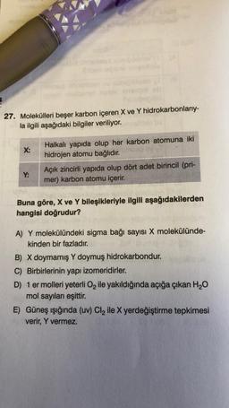 27. Molekülleri beşer karbon içeren X ve Y hidrokarbonlarıy-
la ilgili aşağıdaki bilgiler veriliyor.
X:
Y:
Halkalı yapıda olup her karbon atomuna iki
hidrojen atomu bağlıdır.
Açık zincirli yapıda olup dört adet birincil (pri-
mer) karbon atomu içerir.
Buna göre, X ve Y bileşikleriyle ilgili aşağıdakilerden
hangisi doğrudur?
A) Y molekülündeki sigma bağı sayısı X molekülünde-
kinden bir fazladır.
B) X doymamış Y doymuş hidrokarbondur.
C) Birbirlerinin yapı izomeridirler.
D) 1 er molleri yeterli O₂ ile yakıldığında açığa çıkan H₂O
mol sayıları eşittir.
E) Güneş ışığında (uv) Cl₂ ile X yerdeğiştirme tepkimesi
verir, Y vermez.