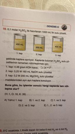 19. 0,1 molar H₂SO4 ile hazırlanan 1000 mL'lik sulu çözelti,
400 mL
1. kap
200 mL
A) Yalnız 1. kap
DENEME-6
2. kap
D) 2. ve 3. kap
400 mL
şeklinde kaplara ayrılıyor. Kaplarda bulunan H₂SO4 sulu çö-
zeltilerinin tamamen nötürleştirmek için;
1. kap: 4,48 gram KOH katısı,
mol
2. kap: 0,25 M 160 mL NaOH sulu çözeltisi
3. kap: 0,2 M 200 mL Mg(OH)₂ sulu çözeltisi
fiat maddelerinden ayrı ayrı kaplara konuluyor.
3. kap
Buna göre, bu işlemler sonucu hangi kaplarda tam nöt-
leşme olur?
(H: 1, O: 16, K: 39)
B) 1. ve 2. kap C) 1. ve 3. kap
E) 1., 2. ve 3. kap
0.0°C sıcaklıkta 1 litrelik kapalı bir kaba 6 mol H₂ ve 4 mol N₂
konuluyor Gazlar sabit sıcaklıkta,