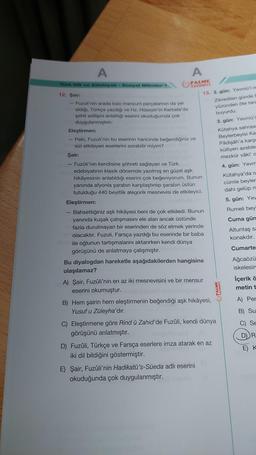 A
Türk Dili ve Edebiyatı Sosyal Bilimler-1
12. Şair:
- Fuzuli'nin arada bazı manzum parçalarının da yer
aldığı, Türkçe yazdığı ve Hz. Hüseyin'in Kerbela'da
şehit edilişini anlattığı eserini okuduğumda çok
duygulanmıştım.
A
PALME
YAYINEVİ
Eleştirmen:
Peki, Fuzuli'nin bu eserinin haricinde beğendiğiniz ve
sizi etkileyen eserlerini sorabilir miyim?
13. 2. gün: Yevmü'l-is
Zikredilen günde F
yüzünden öte tara
buyurdu.
3. gün: Yevmü's
Kütahya sahrası
Beylerbeyisi Kas
Pâdişâh'a karşı
külliyen azeble
mezkûr vâki' a
4. gün: Yevm
Kütahya'da o
cümle beyler
dahi gelüp m
5. gün: Yev
Rumeli beyl
Cuma gün
Altuntaş sa
konakdır.
Cumarte
Ağcaözü
iskelesin
Şair:
- Fuzûli'nin kendisine şöhreti sağlayan ve Türk
edebiyatının klasik dönemde yazılmış en güzel aşk
hikâyesinin anlatıldığı eserini çok beğeniyorum. Bunun
yanında afyonla şarabın karşılaştırılıp şarabın üstün
tutulduğu 440 beyitlik alegorik mesnevisi de etkileyici.
Eleştirmen:
Bahsettiğiniz aşk hikâyesi beni de çok etkiledi. Bunun
yanında kuşak çatışmasını ele alan ancak üstünde
fazla durulmayan bir eserinden de söz etmek yerinde
olacaktır. Fuzuli, Farsça yazdığı bu eserinde bir baba
mm ile oğlunun tartışmalarını aktarırken kendi dünya
görüşünü de anlatmaya çalışmıştır. denco
Bu diyalogdan hareketle aşağıdakilerden hangisine
ulaşılamaz?
A) Şair, Fuzûli'nin en az iki mesnevisini ve bir mensur
eserini okumuştur.
B) Hem şairin hem eleştirmenin beğendiği aşk hikâyesi,
Yusuf u Züleyha'dır.
C) Eleştirmene göre Rind ü Zahid'de Fuzûli, kendi dünya
görüşünü anlatmıştır.
D) Fuzuli, Türkçe ve Farsça eserlere imza atarak en az
iki dil bildiğini göstermiştir.
E) Şair, Fuzûli'nin Hadikatü's-Süeda adlı eserini
okuduğunda çok duygulanmıştır.
PALME
YAYINEVİ
İçerik ö
metin t
A) Per
B) Su
O
Se
D) R
E) K