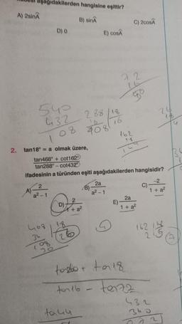 A) 2sinA
A)
dakilerden hangisine eşittir?
B) sinA
D) 0
2
a²-1
540
432 288/18
108 408
16
D) 7
+ a²
2. tan18° = a olmak üzere,
tan468° + cot162°
tan288° - cot4329
ifadesinin a türünden eşiti aşağıdakilerden hangisidir?
463
36
18
198 26
E) COSA
B)
taku
2a
a²-1
Q
C) 2cosÃ
72
go
E)
162
18
159
2a
1 + a²
tobo+ to 18
ton 16 - te172
fără
-2
1 + a²
C)-
162 13
432
360