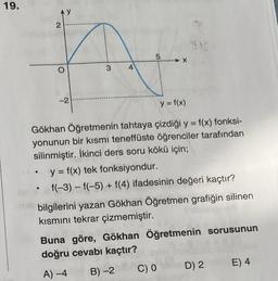 19.
2
●
-2
3
4
LO
5
y = f(x)
Gökhan Öğretmenin tahtaya çizdiği y = f(x) fonksi-
yonunun bir kısmı teneffüste öğrenciler tarafından
silinmiştir. İkinci ders soru kökü için;
y = f(x) tek fonksiyondur.
f(-3) -f(-5) + f(4) ifadesinin değeri kaçtır?
bilgilerini yazan Gökhan Öğretmen grafiğin silinen
kısmını tekrar çizmemiştir.
Buna göre, Gökhan Öğretmenin sorusunun
doğru cevabı kaçtır?
A) -4
B) -2
C) 0
D) 2
E) 4