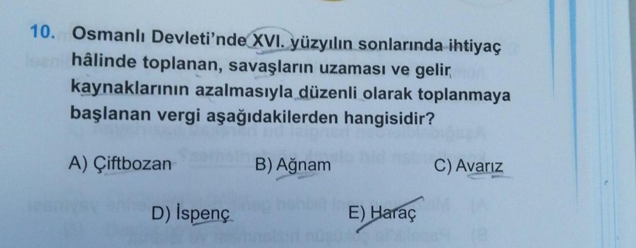 10. Osmanlı Devleti'nde XVI. yüzyılın sonlarında ihtiyaç
loan hâlinde toplanan, savaşların uzaması ve gelir
kaynaklarının azalmasıyla düzenli olarak toplanmaya
başlanan vergi aşağıdakilerden hangisidir?
A) Çiftbozan
D) İspenç
B) Ağnam
in E) Haraç
ansisir n