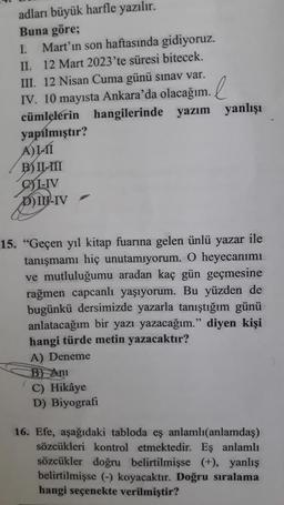 adları büyük harfle yazılır.
Buna göre;
I. Mart'ın son haftasında gidiyoruz.
II. 12 Mart 2023'te süresi bitecek.
III. 12 Nisan Cuma günü sınav var.
IV. 10 mayısta Ankara'da olacağım.
cümlelerin hangilerinde yazım yanlışı
yapılmıştır?
A)LÍ
B) II-III
CYLIV
DIN-IV
15. "Geçen yıl kitap fuarına gelen ünlü yazar ile
tanışmamı hiç unutamıyorum. O heyecanımı
ve mutluluğumu aradan kaç gün geçmesine
rağmen capcanlı yaşıyorum. Bu yüzden de
bugünkü dersimizde yazarla tanıştığım günü
anlatacağım bir yazı yazacağım." diyen kişi
hangi türde metin yazacaktır?
A) Deneme
B) Ani
C) Hikâye
D) Biyografi
16. Efe, aşağıdaki tabloda eş anlamlı(anlamdaş)
sözcükleri kontrol etmektedir. Eş anlamlı
sözcükler doğru belirtilmişse (+), yanlış
belirtilmişse (-) koyacaktır. Doğru sıralama
hangi seçenekte verilmiştir?