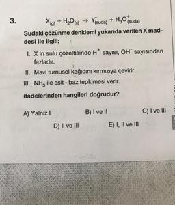 3.
X(g) + H₂O(s) → Y(suda) + H₂O (suda)
Sudaki çözünme denklemi yukarıda verilen X mad-
desi ile ilgili;
1. X in sulu çözeltisinde H* sayısı, OH sayısından
fazladır.
II. Mavi turnusol kağıdını kırmızıya çevirir.
III. NH₂ ile asit - baz tepkimesi verir.
ifadelerinden hangileri doğrudur?
A) Yalnız I
D) II ve III
B) I ve II
E) I, II ve III
C) I ve III
SCENES