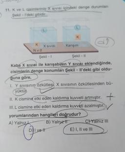 11. K ve L cisimlerinin X SIVISı içindeki denge durumları
Şekil - I'deki gibidir.
K
N#0
X SIVISI
A) Yalnız
L
Şekil - 1
Şekil - II
Kaba X SIVISi ile karışabilen Y SIVISI eklendiğinde,
cisimlerin denge konumları Şekil - Il'deki gibi oldu-
guna göre,
V
K
I. Y sıvısının özkütlesi, X SIVISının özkütlesinden bü-
yüktür.
+
Karışım
II. K cismine etki eden kaldırma kuvveti artmıştır.
III. L cismine etki eden kaldırma kuvveti azalmıştır.
yorumlarından hangileri doğrudur?
B) Yalnız
DI ve It
C)Yalnız III
E) I, II ve III