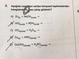 2. Aşağıda reaktifleri verilen kimyasal tepkimelerden
hangisinde H, gazı çıkışı gözlenir?
A) Zn(K)
BY HCl (suda) + KOH
B)
C) CO2(suda) + H₂O(s) →
+ HNO3(suda)
p
+ NaOH (suda) →
Cu(k)
Ca(OH)2(suda)
(suda)
->
+ H₂SO4(suda)
->>
LO
5