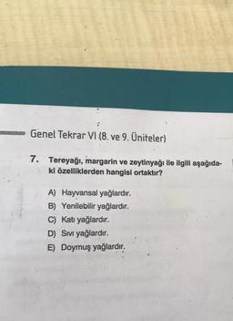 Genel Tekrar VI (8. ve 9. Üniteler)
7. Tereyağı, margarin ve zeytinyağı ile ilgili aşağıda-
ki özelliklerden hangisi ortaktır?
A) Hayvansal yağlardır.
B) Yenilebilir yağlardır.
C) Katı yağlardır.
D) Sıvı yağlardır.
E) Doymuş yağlardır.