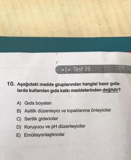 <<>> Test 39
10. Aşağıdaki madde gruplarından hangisi hazır gıda-
larda kullanılan gıda katkı maddelerinden değildir?
A) Gıda boyaları
B) Asitlik düzenleyici ve topaklanma önleyiciler
C) Sertlik gidericiler
D) Koruyucu ve pH düzenleyiciler
E)
Emülsiyonlaştırıcılar