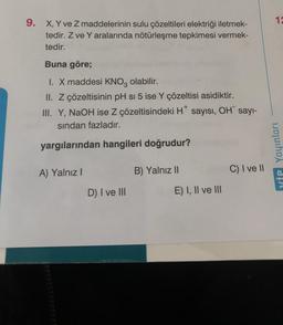 9.
X, Y ve Z maddelerinin sulu çözeltileri elektriği iletmek-
tedir. Z ve Y aralarında nötürleşme tepkimesi vermek-
tedir.
Buna göre;
I. X maddesi KNO3 olabilir.
II. Z çözeltisinin pH si 5 ise Y çözeltisi asidiktir.
III. Y, NaOH ise Z çözeltisindeki H* sayısı, OH sayı-
sından fazladır.
yargılarından hangileri doğrudur?
A) Yalnız I
D) I ve III
B) Yalnız II
E) I, II ve III
C) I ve II
12
YİP Yayınları