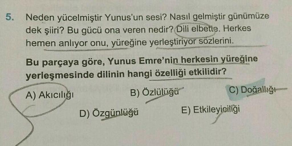 5.
Neden yücelmiştir Yunus'un sesi? Nasıl gelmiştir günümüze
dek şiiri? Bu gücü ona veren nedir? Dili elbette. Herkes
hemen anlıyor onu, yüreğine yerleştiriyor sözlerini.
Bu parçaya göre, Yunus Emre'nin herkesin yüreğine
yerleşmesinde dilinin hangi özelliğ