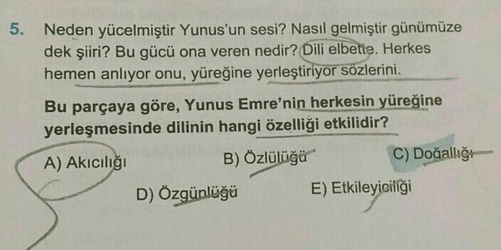 5.
Neden yücelmiştir Yunus'un sesi? Nasıl gelmiştir günümüze
dek şiiri? Bu gücü ona veren nedir? Dili elbette. Herkes
hemen anlıyor onu, yüreğine yerleştiriyor sözlerini.
Bu parçaya göre, Yunus Emre'nin herkesin yüreğine
yerleşmesinde dilinin hangi özelliğ